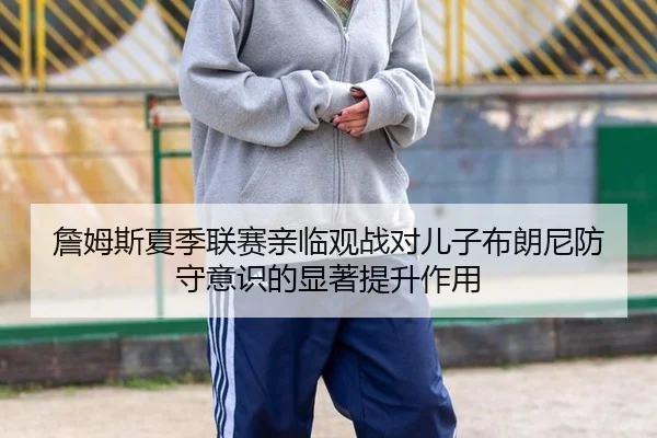 詹姆斯夏季联赛亲临观战对儿子布朗尼防守意识的显著提升作用