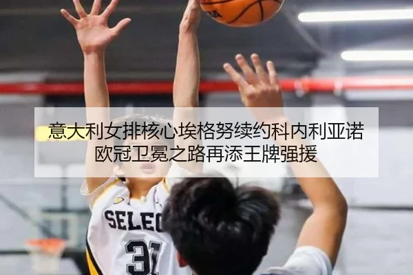 意大利女排核心埃格努续约科内利亚诺 欧冠卫冕之路再添王牌强援