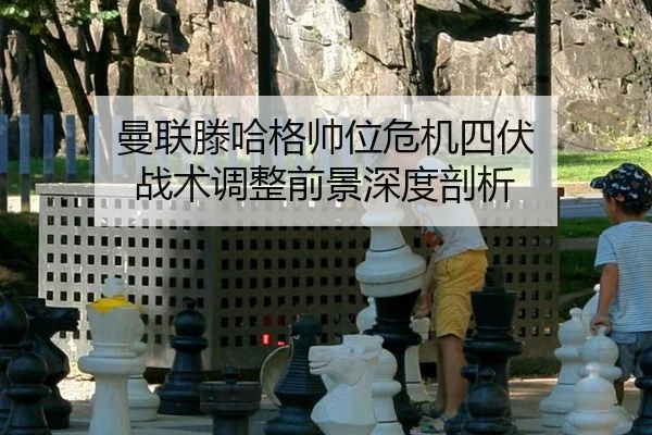 曼联滕哈格帅位危机四伏 战术调整前景深度剖析